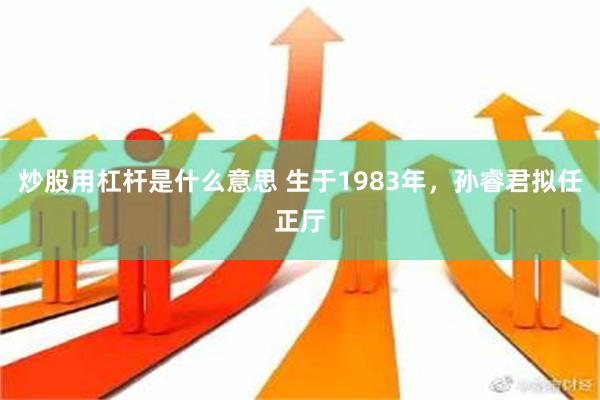 炒股用杠杆是什么意思 生于1983年，孙睿君拟任正厅