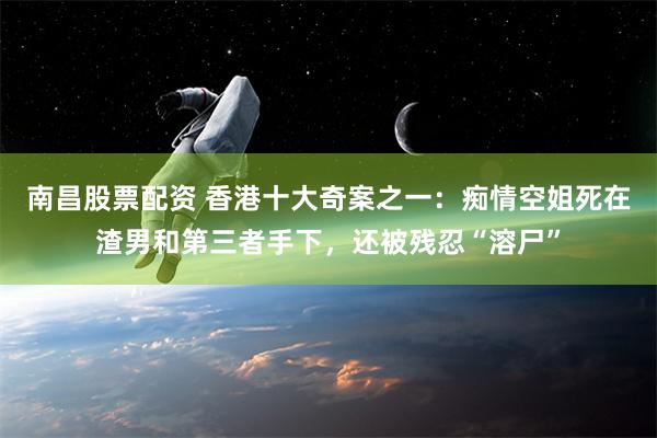 南昌股票配资 香港十大奇案之一：痴情空姐死在渣男和第三者手下，还被残忍“溶尸”