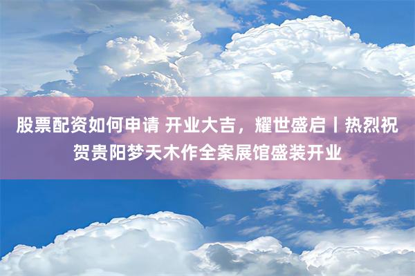 股票配资如何申请 开业大吉，耀世盛启丨热烈祝贺贵阳梦天木作全案展馆盛装开业