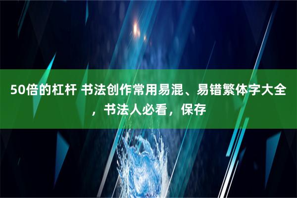 50倍的杠杆 书法创作常用易混、易错繁体字大全，书法人必看，保存