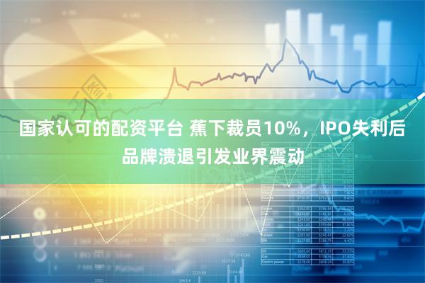 国家认可的配资平台 蕉下裁员10%，IPO失利后品牌溃退引发业界震动