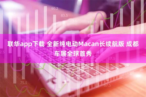 联华app下载 全新纯电动Macan长续航版 成都车展全球首