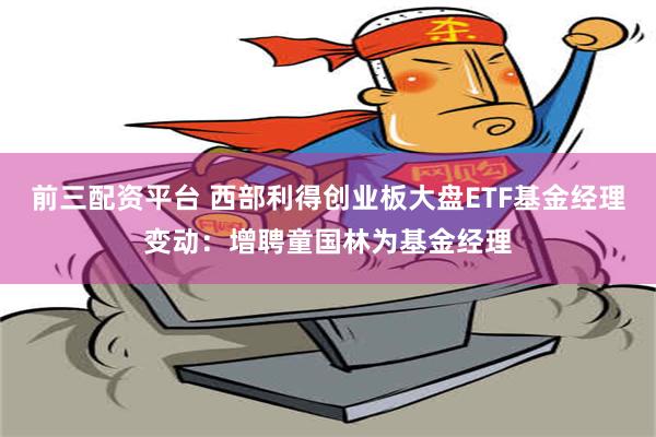 前三配资平台 西部利得创业板大盘ETF基金经理变动：增聘童国