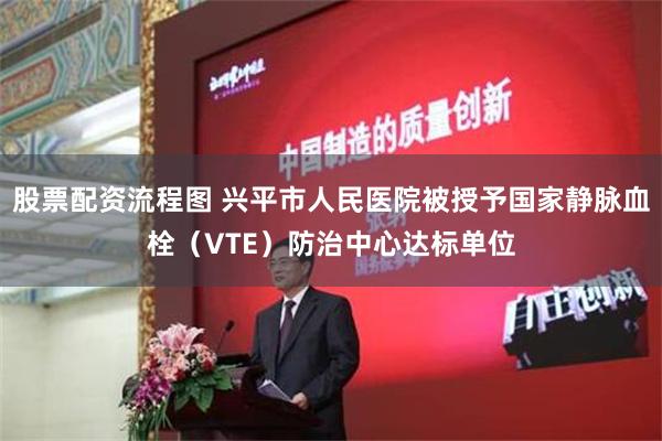 股票配资流程图 兴平市人民医院被授予国家静脉血栓（VTE）防治中心达标单位