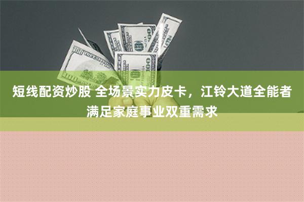 短线配资炒股 全场景实力皮卡，江铃大道全能者满足家庭事业双重