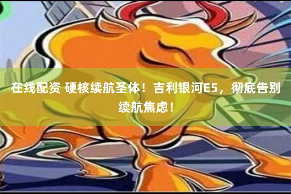 在线配资 硬核续航圣体！吉利银河E5，彻底告别续航焦虑！