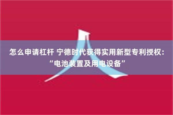 怎么申请杠杆 宁德时代获得实用新型专利授权：“电池装置及用电