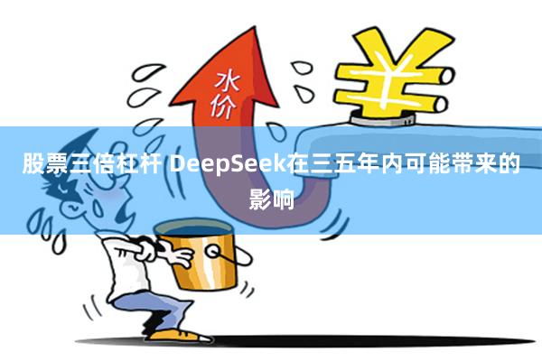 股票三倍杠杆 DeepSeek在三五年内可能带来的影响