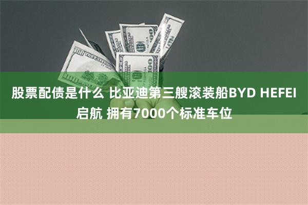 股票配债是什么 比亚迪第三艘滚装船BYD HEFEI启航 拥